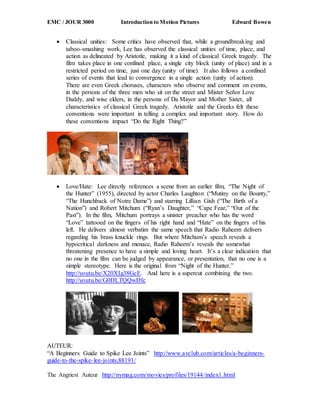 EMC / JOUR 3000 Introduction to Motion Pictures Edward Bowen
 Classical unities: Some critics have observed that, while a groundbreaking and
taboo-smashing work, Lee has observed the classical unities of time, place, and
action as delineated by Aristotle, making it a kind of classical Greek tragedy. The
film takes place in one confined place, a single city block (unity of place) and in a
restricted period on time, just one day (unity of time). It also follows a confined
series of events that lead to convergence in a single action (unity of action).
There are even Greek choruses, characters who observe and comment on events,
in the persons of the three men who sit on the street and Mister Señor Love
Daddy, and wise elders, in the persons of Da Mayor and Mother Sister, all
characteristics of classical Greek tragedy. Aristotle and the Greeks felt these
conventions were important in telling a complex and important story. How do
these conventions impact “Do the Right Thing?”
 Love/Hate: Lee directly references a scene from an earlier film, “The Night of
the Hunter” (1955), directed by actor Charles Laughton (“Mutiny on the Bounty,”
“The Hunchback of Notre Dame”) and starring Lillian Gish (“The Birth of a
Nation”) and Robert Mitchum (“Ryan’s Daughter,” “Cape Fear,” “Out of the
Past”). In the film, Mitchum portrays a sinister preacher who has the word
“Love” tattooed on the fingers of his right hand and “Hate” on the fingers of his
left. He delivers almost verbatim the same speech that Radio Raheem delivers
regarding his brass knuckle rings. But where Mitchum’s speech reveals a
hypocritical darkness and menace, Radio Raheem’s reveals the somewhat
threatening presence to have a simple and loving heart. It’s a clear indication that
no one in the film can be judged by appearance, or presentation, that no one is a
simple stereotype. Here is the original from “Night of the Hunter.”
http://youtu.be/X20XIg38GcE. And here is a supercut combining the two.
http://youtu.be/G0DLTQQwDfc
AUTEUR:
“A Beginners Guide to Spike Lee Joints” http://www.avclub.com/articles/a-beginners-
guide-to-the-spike-lee-joints,88191/
The Angriest Auteur http://nymag.com/movies/profiles/19144/index1.html
 