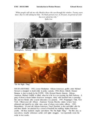 EMC / JOUR 3000 Introduction to Motion Pictures Edward Bowen
“White people still ask me why Mookie threw the can through the window. Twenty years
later, they’re still asking me that. No black person ever, in 20 years, no person of color
has ever asked me why.”
Spike Lee
Birmingham, Alabama – 1963
“Do the Right Thing”
SOCIO-HISTORIC: 1983, Lower Manhattan: African-American graffiti artist Michael
Stewart is strangled to death while in police custody. 1984, Bronx: Elderly Eleanor
Bumpus is shot to death by the NYPD. 1986, Howard Beach, Queens: African-
American Michael Griffith is killed when he is hit by a car crossing the Belt Parkway. A
gang of about a dozen Italian-American teenagers, many with baseball bats, is pursuing
him and two friends after a racial altercation in a pizzeria. 1987, Wappingers Falls, New
York: Fifteen-year-old African –American Tawana Brawley claims to have been
abducted and raped by six white men, some of whom were police officers. 1989,
Bensonhurst: 16-year-old African-American Yusef Hawkins is shot and killed after he
and three friends are attacked by a crowd of baseball bat wielding Italian-American
youths. All these incidents inspire and inform “Do The Right Thing.” The film also, as
seen above, visually references earlier civil rights struggles. Lee reportedly wrote the
script in two weeks.
 