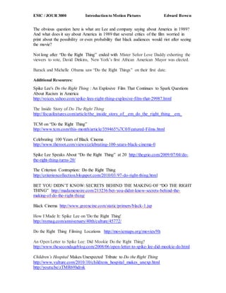 EMC / JOUR 3000 Introduction to Motion Pictures Edward Bowen
The obvious question here is what are Lee and company saying about America in 1989?
And what does it say about America in 1989 that several critics of the film worried in
print about the possibility or even probability that black audiences would riot after seeing
the movie?
Not long after “Do the Right Thing” ended with Mister Señor Love Daddy exhorting the
viewers to vote, David Dinkins, New York’s first African American Mayor was elected.
Barack and Michelle Obama saw “Do the Right Things” on their first date.
Additional Resources:
Spike Lee's Do the Right Thing : An Explosive Film That Continues to Spark Questions
About Racism in America
http://voices.yahoo.com/spike-lees-right-thing-explosive-film-that-29987.html
The Inside Story of Do The Right Thing
http://focusfeatures.com/article/the_inside_story_of__em_do_the_right_thing__em_
TCM on “Do the Right Thing”
http://www.tcm.com/this-month/article/359465%7C0/Featured-Films.html
Celebrating 100 Years of Black Cinema
http://www.theroot.com/views/celebrating-100-years-black-cinema-0
Spike Lee Speaks About “Do the Right Thing” at 20 http://thegrio.com/2009/07/04/do-
the-right-thing-turns-20/
The Criterion Contraption: Do the Right Thing
http://criterioncollection.blogspot.com/2010/03/97-do-right-thing.html
BET YOU DIDN’T KNOW: SECRETS BEHIND THE MAKING OF “DO THE RIGHT
THING” http://madamenoire.com/213236/bet-you-didnt-know-secrets-behind-the-
making-of-do-the-right-thing/
Black Cinema http://www.greencine.com/static/primers/black-1.jsp
How I Made It: Spike Lee on 'Do the Right Thing'
http://nymag.com/anniversary/40th/culture/45772/
Do the Right Thing Filming Locations http://moviemaps.org/movies/9h
An Open Letter to Spike Lee: Did Mookie Do the Right Thing?
http://www.thesecondageblog.com/2008/06/open-letter-to-spike-lee-did-mookie-do.html
Children’s Hospital Makes Unexpected Tribute to Do the Right Thing
http://www.vulture.com/2010/10/childrens_hospital_makes_unexp.html
http://youtu.be/zTMR69hdrsk
 