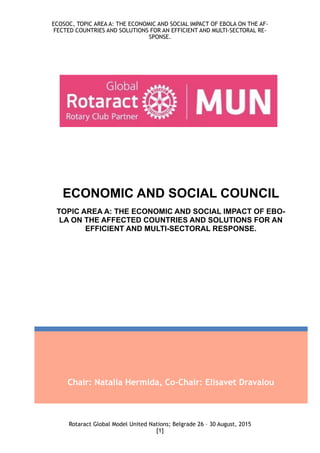 ECOSOC, TOPIC AREA A: THE ECONOMIC AND SOCIAL IMPACT OF EBOLA ON THE AF-
FECTED COUNTRIES AND SOLUTIONS FOR AN EFFICIENT AND MULTI-SECTORAL RE-
SPONSE.
Rotaract Global Model United Nations; Belgrade 26 – 30 August, 2015
[ ]1
Chair: Natalia Hermida, Co-Chair: Elisavet Dravalou
ECONOMIC AND SOCIAL COUNCIL
TOPIC AREA A: THE ECONOMIC AND SOCIAL IMPACT OF EBO-
LA ON THE AFFECTED COUNTRIES AND SOLUTIONS FOR AN
EFFICIENT AND MULTI-SECTORAL RESPONSE.
 