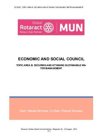 ECOSOC, TOPIC AREA B: SECURING AND ATTAINING SUSTAINABLE WATER MANAGEMENT
Rotaract Global Model United Nations; Belgrade 26 – 30 August, 2015
[ ]1
Chair: Natalia Hermida, Co-Chair: Elisavet Dravalou
ECONOMIC AND SOCIAL COUNCIL
TOPIC AREA B: SECURING AND ATTAINING SUSTAINABLE WA-
TER MANAGEMENT
 