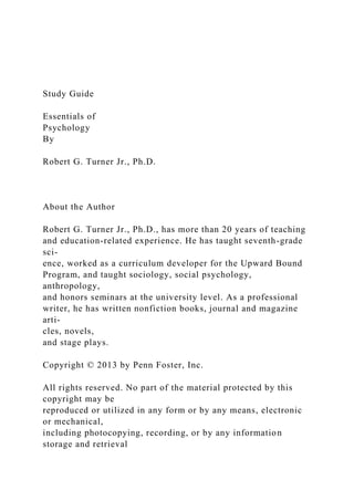 Study Guide
Essentials of
Psychology
By
Robert G. Turner Jr., Ph.D.
About the Author
Robert G. Turner Jr., Ph.D., has more than 20 years of teaching
and education-related experience. He has taught seventh-grade
sci-
ence, worked as a curriculum developer for the Upward Bound
Program, and taught sociology, social psychology,
anthropology,
and honors seminars at the university level. As a professional
writer, he has written nonfiction books, journal and magazine
arti-
cles, novels,
and stage plays.
Copyright © 2013 by Penn Foster, Inc.
All rights reserved. No part of the material protected by this
copyright may be
reproduced or utilized in any form or by any means, electronic
or mechanical,
including photocopying, recording, or by any information
storage and retrieval
 