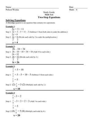 Name __________________________________________                                  Date ____________
Polizzi/Woska                                                                    Math – 6
                                 Study Guide
                                                  Math Test
                                         Two-Step Equations
Solving Equations
A two-step equation is an equation that contains two operations.
Example 1:
       2y + 3 = 11
Step 1: 2y + 3 – 3 = 11 – 3 (Subtract 3 from both sides to undo the addition.)
        2y = 8
Step 2: 2y = 8 (Divide each side by 2 to undo the multiplication.)
         2   2
        y=4
Example 2:
        2b – 18 = 34
Step 1: 2b – 18 + 18 = 34 + 18 (Add 18 to each side.)
        2b = 52
Step 2: 2b = 52 (Divide each side by 2.)
         2 2
        b = 26
Example 3:
         x
           + 5 = 10
         2
         x
Step 1:    + 5 – 5 = 10 – 5 (Subtract 5 from each side.)
         2
         x
           =5
        2
            x
Step 2: (2)   = 5 (2) (Multiply each side by 2.)
            2
         x = 10
Example 4:
         x
           -3=2
         4
         x
Step 1:     - 3 + 3 = 2 + 3 (Add 3 to each side.)
         4
         x
            =5
         4
             x
Step 2: (4)    = 5 (4) (Multiply each side by 4.)
             4
         x = 20
 