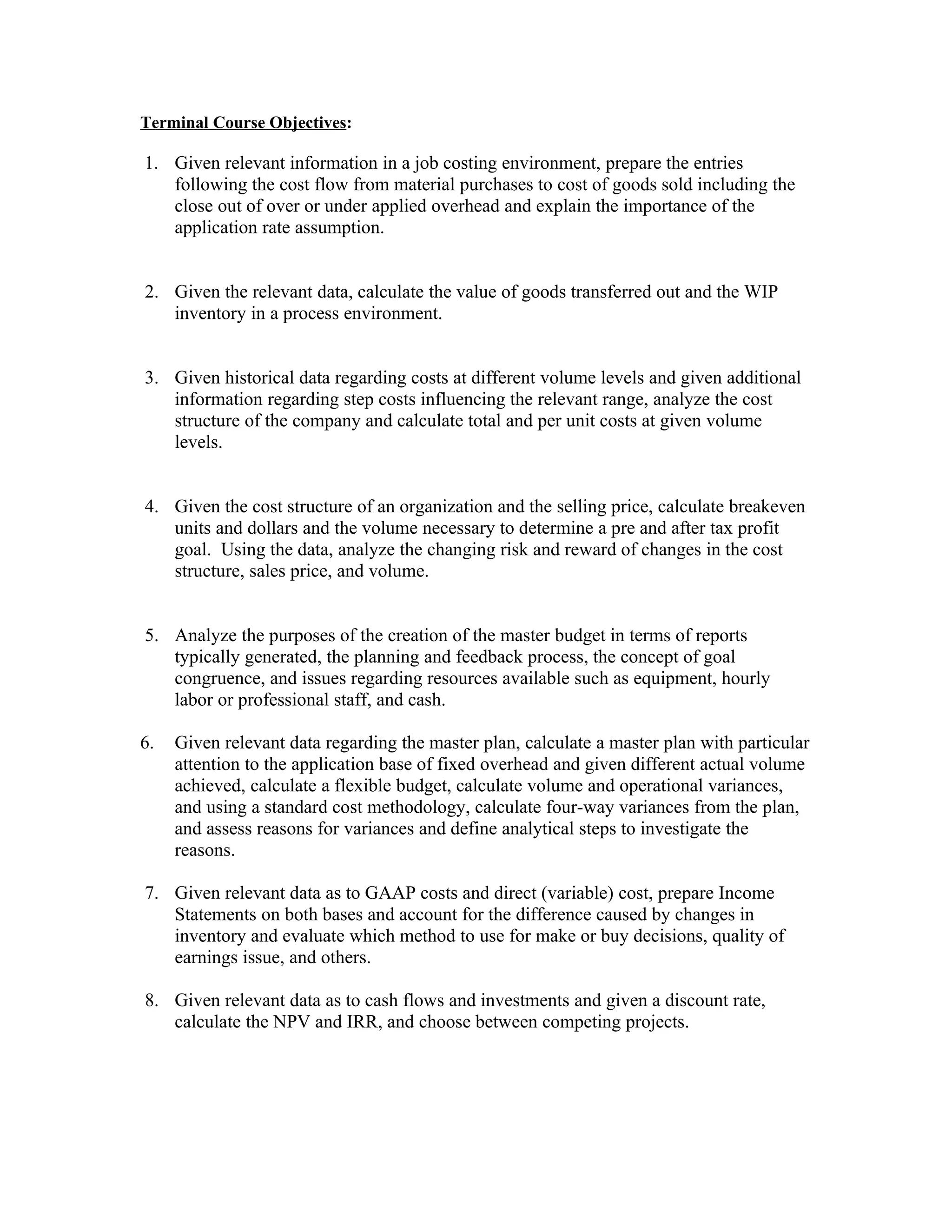 Terminal Course Objectives:

1. Given relevant information in a job costing environment, prepare the entries
   following the cost flow from material purchases to cost of goods sold including the
   close out of over or under applied overhead and explain the importance of the
   application rate assumption.


2. Given the relevant data, calculate the value of goods transferred out and the WIP
   inventory in a process environment.


3. Given historical data regarding costs at different volume levels and given additional
   information regarding step costs influencing the relevant range, analyze the cost
   structure of the company and calculate total and per unit costs at given volume
   levels.


4. Given the cost structure of an organization and the selling price, calculate breakeven
   units and dollars and the volume necessary to determine a pre and after tax profit
   goal. Using the data, analyze the changing risk and reward of changes in the cost
   structure, sales price, and volume.


5. Analyze the purposes of the creation of the master budget in terms of reports
   typically generated, the planning and feedback process, the concept of goal
   congruence, and issues regarding resources available such as equipment, hourly
   labor or professional staff, and cash.

6.   Given relevant data regarding the master plan, calculate a master plan with particular
     attention to the application base of fixed overhead and given different actual volume
     achieved, calculate a flexible budget, calculate volume and operational variances,
     and using a standard cost methodology, calculate four-way variances from the plan,
     and assess reasons for variances and define analytical steps to investigate the
     reasons.

7. Given relevant data as to GAAP costs and direct (variable) cost, prepare Income
   Statements on both bases and account for the difference caused by changes in
   inventory and evaluate which method to use for make or buy decisions, quality of
   earnings issue, and others.

8. Given relevant data as to cash flows and investments and given a discount rate,
   calculate the NPV and IRR, and choose between competing projects.
 