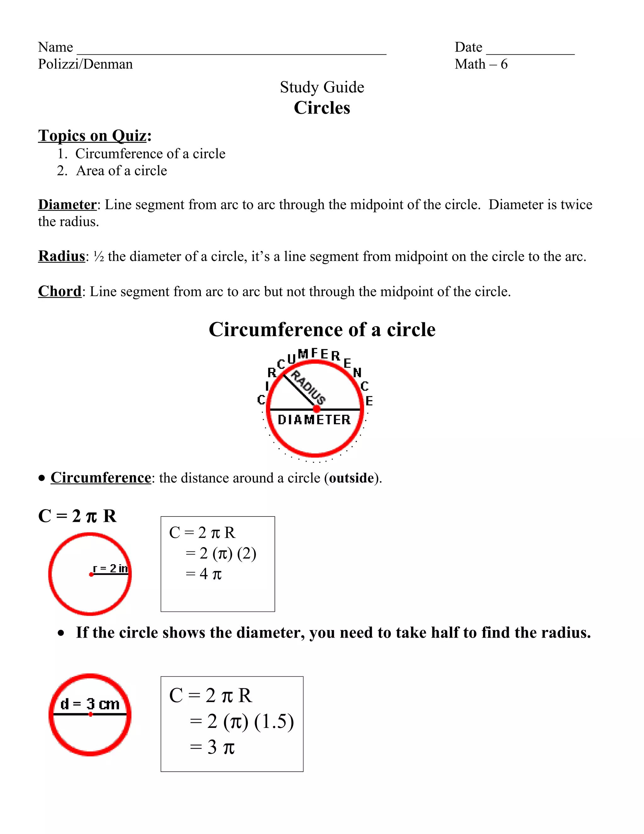 Name __________________________________________ Date ____________
Polizzi/Denman Math – 6
Study Guide
Circles
Topics on Quiz:
1. Circumference of a circle
2. Area of a circle
Diameter: Line segment from arc to arc through the midpoint of the circle. Diameter is twice
the radius.
Radius: ½ the diameter of a circle, it’s a line segment from midpoint on the circle to the arc.
Chord: Line segment from arc to arc but not through the midpoint of the circle.
Circumference of a circle
• Circumference: the distance around a circle (outside).
C=2π R
C=2πR
= 2 (π) (2)
=4π
• If the circle shows the diameter, you need to take half to find the radius.
C=2πR
= 2 (π) (1.5)
=3π