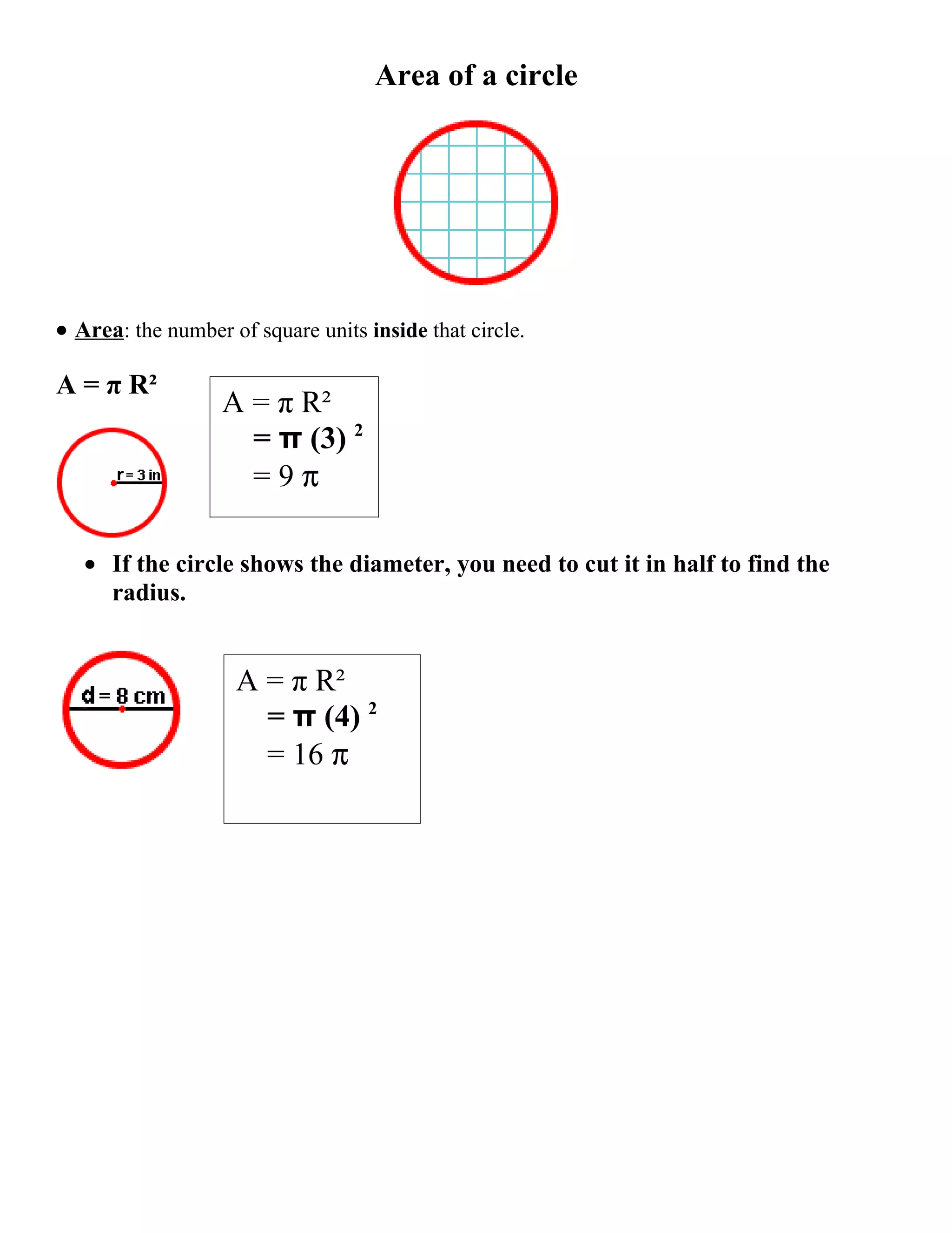 Area of a circle
• Area: the number of square units inside that circle.
A = π R²
A = π R²
= π (3) 2
=9π
• If the circle shows the diameter, you need to cut it in half to find the
radius.
A = π R²
= π (4) 2
= 16 π
