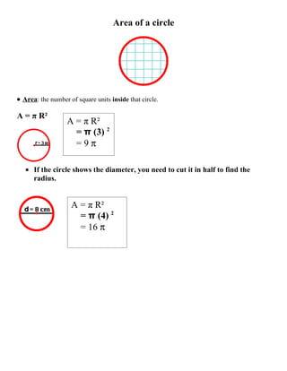 Area of a circle




• Area: the number of square units inside that circle.

A = π R²
                   A = π R²
                     = π (3) 2
                     =9π

   • If the circle shows the diameter, you need to cut it in half to find the
     radius.


                    A = π R²
                      = π (4) 2
                      = 16 π
 
