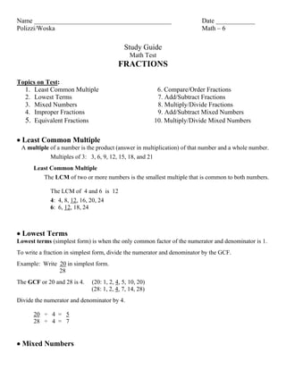 Name __________________________________________                            Date ____________
Polizzi/Woska                                                              Math – 6

                                            Study Guide
                                               Math Test
                                         FRACTIONS

Topics on Test:
  1. Least Common Multiple                                  6. Compare/Order Fractions
  2. Lowest Terms                                           7. Add/Subtract Fractions
  3. Mixed Numbers                                          8. Multiply/Divide Fractions
  4. Improper Fractions                                     9. Add/Subtract Mixed Numbers
  5. Equivalent Fractions                                  10. Multiply/Divide Mixed Numbers


 Least Common Multiple
 A multiple of a number is the product (answer in multiplication) of that number and a whole number.
             Multiples of 3: 3, 6, 9, 12, 15, 18, and 21
      Least Common Multiple
         The LCM of two or more numbers is the smallest multiple that is common to both numbers.

             The LCM of 4 and 6 is 12
             4: 4, 8, 12, 16, 20, 24
             6: 6, 12, 18, 24



 Lowest Terms
Lowest terms (simplest form) is when the only common factor of the numerator and denominator is 1.
To write a fraction in simplest form, divide the numerator and denominator by the GCF.
Example: Write 20 in simplest form.
               28
The GCF or 20 and 28 is 4.    (20: 1, 2, 4, 5, 10, 20)
                              (28: 1, 2, 4, 7, 14, 28)
Divide the numerator and denominator by 4.

      20 ÷ 4 = 5
      28 ÷ 4 = 7


 Mixed Numbers
 