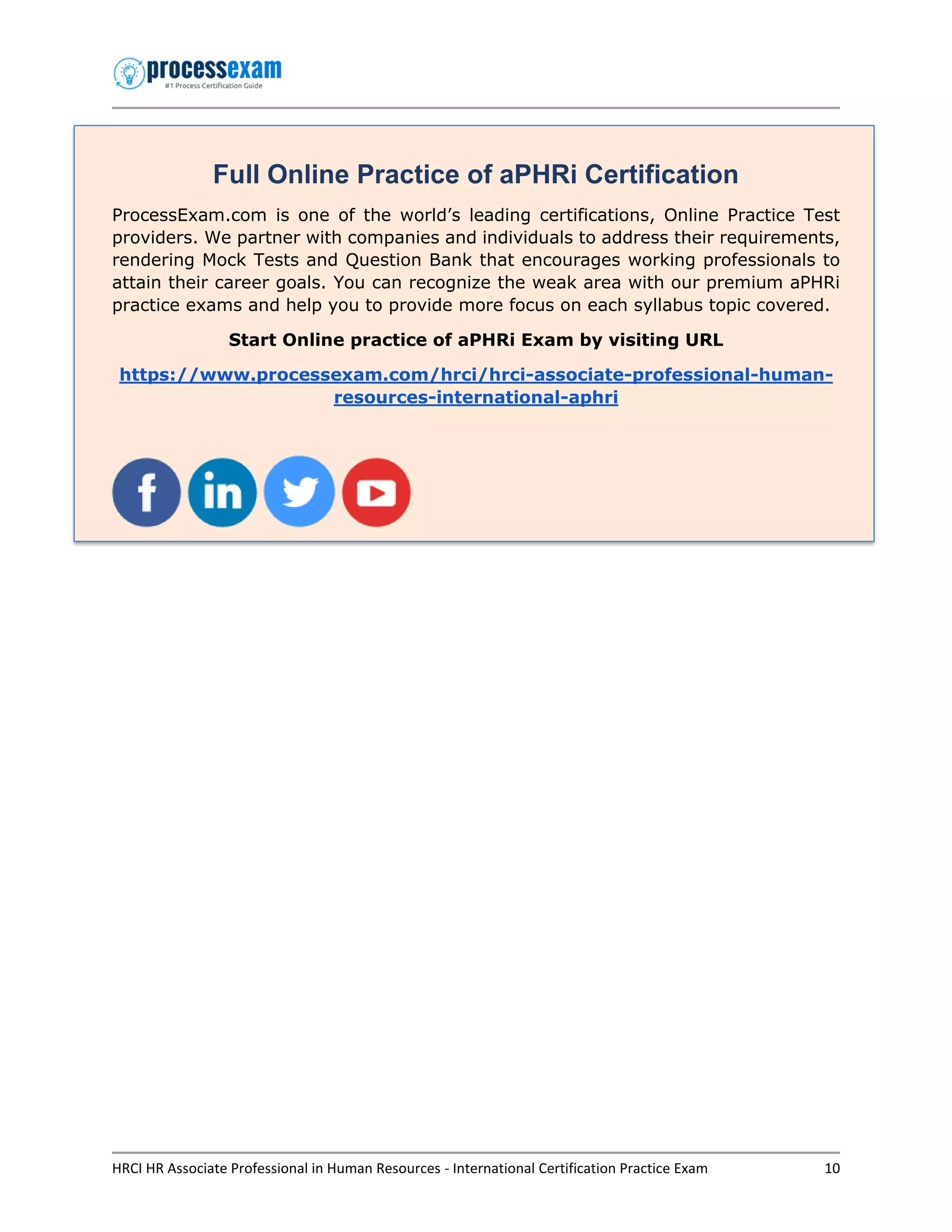 HRCI HR Associate Professional in Human Resources - International Certification Practice Exam 10
Full Online Practice of aPHRi Certification
ProcessExam.com is one of the world’s leading certifications, Online Practice Test
providers. We partner with companies and individuals to address their requirements,
rendering Mock Tests and Question Bank that encourages working professionals to
attain their career goals. You can recognize the weak area with our premium aPHRi
practice exams and help you to provide more focus on each syllabus topic covered.
Start Online practice of aPHRi Exam by visiting URL
https://www.processexam.com/hrci/hrci-associate-professional-human-
resources-international-aphri
 