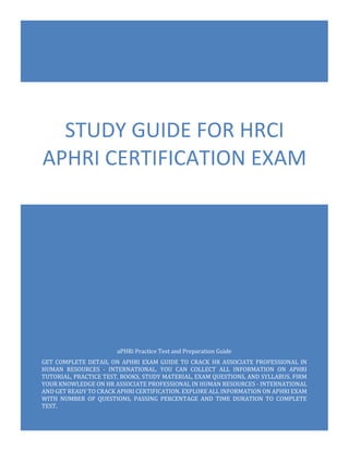 aPHRi Exam Questions
HRCI Associate Professional in Human Resources - International (aPHRi)
0
aPHRi Practice Test and Preparation Guide
GET COMPLETE DETAIL ON APHRI EXAM GUIDE TO CRACK HR ASSOCIATE PROFESSIONAL IN
HUMAN RESOURCES - INTERNATIONAL. YOU CAN COLLECT ALL INFORMATION ON APHRI
TUTORIAL, PRACTICE TEST, BOOKS, STUDY MATERIAL, EXAM QUESTIONS, AND SYLLABUS. FIRM
YOUR KNOWLEDGE ON HR ASSOCIATE PROFESSIONAL IN HUMAN RESOURCES - INTERNATIONAL
AND GET READY TO CRACK APHRI CERTIFICATION. EXPLORE ALL INFORMATION ON APHRI EXAM
WITH NUMBER OF QUESTIONS, PASSING PERCENTAGE AND TIME DURATION TO COMPLETE
TEST.
STUDY GUIDE FOR HRCI
APHRI CERTIFICATION EXAM
 