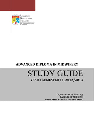 ADVANCED DIPLOMA IN MIDWIFERY

     STUDY GUIDE
      YEAR 1 SEMESTER 11, 2012/2013



                       Department of Nursing
                           FACULTY OF MEDICINE
              UNIVERSITY KEBANGSAAN MALAYSIA
 
