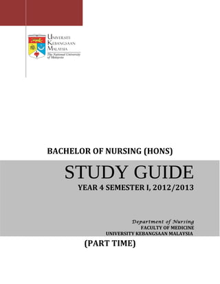 BACHELOR OF NURSING (HONS)

   STUDY GUIDE
      YEAR 4 SEMESTER I, 2012/2013



                     Department of Nursing
                         FACULTY OF MEDICINE
            UNIVERSITY KEBANGSAAN MALAYSIA

       (PART TIME)
 