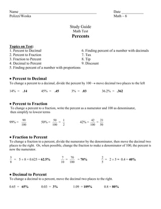 Name __________________________________________                               Date ____________
Polizzi/Woska                                                                 Math – 6

                                            Study Guide
                                              Math Test
                                             Percents

Topics on Test:
1. Percent to Decimal                                6. Finding percent of a number with decimals
2. Percent to Fraction                               7. Tax
3. Fraction to Percent                               8. Tip
4. Decimal to Percent                                9. Discount
5. Finding percent of a number with proportions


 Percent to Decimal
To change a percent to a decimal, divide the percent by 100  move decimal two places to the left

14% = .14              45% =     .45         3% = .03              36.2% = .362


 Percent to Fraction
To change a percent to a fraction, write the percent as a numerator and 100 as denominator,
then simplify to lowest terms

         99                     50   1                      42   21
99% =                  50% =       =               42% =       =
        100                    100   2                     100   50



 Fraction to Percent
To change a fraction to a percent, divide the numerator by the denominator, then move the decimal two
places to the right. Or, when possible, change the fraction to make a denominator of 100, the percent is
now the numerator.

5                                       7    70                    2
  = 5  8 = 0.625 = 62.5%                 =       = 70%              = 2  5 = 0.4 = 40%
8                                      10   100                    5



 Decimal to Percent
To change a decimal to a percent, move the decimal two places to the right.

0.65 = 65%             0.03 = 3%              1.09 = 109%             0.8 = 80%
 