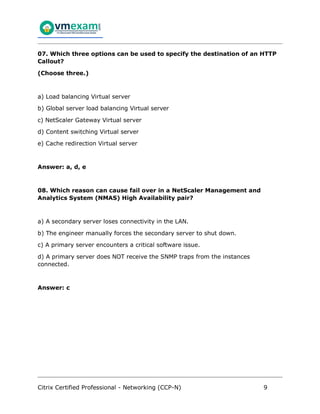 Citrix Certified Professional - Networking (CCP-N) 9
07. Which three options can be used to specify the destination of an HTTP
Callout?
(Choose three.)
a) Load balancing Virtual server
b) Global server load balancing Virtual server
c) NetScaler Gateway Virtual server
d) Content switching Virtual server
e) Cache redirection Virtual server
Answer: a, d, e
08. Which reason can cause fail over in a NetScaler Management and
Analytics System (NMAS) High Availability pair?
a) A secondary server loses connectivity in the LAN.
b) The engineer manually forces the secondary server to shut down.
c) A primary server encounters a critical software issue.
d) A primary server does NOT receive the SNMP traps from the instances
connected.
Answer: c
 