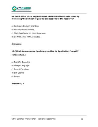 Citrix Certified Professional - Networking (CCP-N) 10
09. What can a Citrix Engineer do to decrease browser load times by
increasing the number of parallel connections to the resource?
a) Configure Domain Sharding.
b) Add more web servers.
c) Block JavaScript on client browsers.
d) Do NOT allow HTML websites.
Answer: a
10. Which two response headers are added by Application Firewall?
(Choose two.)
a) Transfer-Encoding
b) Accept-Language
c) Accept-Encoding
d) Set-Cookie
e) Range
Answer: a, d
 