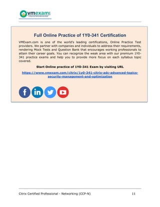 Citrix Certified Professional - Networking (CCP-N) 11
Full Online Practice of 1Y0-341 Certification
VMExam.com is one of the world’s leading certifications, Online Practice Test
providers. We partner with companies and individuals to address their requirements,
rendering Mock Tests and Question Bank that encourages working professionals to
attain their career goals. You can recognize the weak area with our premium 1Y0-
341 practice exams and help you to provide more focus on each syllabus topic
covered.
Start Online practice of 1Y0-341 Exam by visiting URL
https://www.vmexam.com/citrix/1y0-341-citrix-adc-advanced-topics-
security-management-and-optimization
 