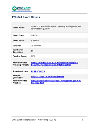 Citrix Certified Professional - Networking (CCP-N) 2
1Y0-341 Exam Details
Exam Name
Citrix ADC Advanced Topics - Security Management and
Optimization (CCP-N)
Exam Code 1Y0-341
Exam Price $300 USD
Duration 75 minutes
Number of
Questions
69
Passing Score 66%
Recommended
Training / Books
CNS-320: Citrix ADC 12.x Advanced Concepts -
Security, Management and Optimization
Schedule Exam PEARSON VUE
Sample
Questions
Citrix 1Y0-341 Sample Questions
Recommended
Practice
Citrix Certified Professional - Networking (CCP-N)
Practice Test
 