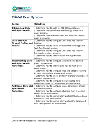 Citrix Certified Professional - Networking (CCP-N) 3
1Y0-341 Exam Syllabus
Section Objectives
Introducing Citrix
Web App Firewall
- Determine how to audit for PCI-DSS compliance.
- Determine the appropriate methodology to use for a
given scenario.
- Determine the functionality of Citrix Web App Firewall,
given a scenario.
Citrix Web App
Firewall Profiles and
Policies
- Determine how to configure Citrix Web App Firewall
Policies.
- Determine how to create or implement (binding) Citrix
Web App Firewall profiles.
- Determine how to configure Citrix Web App Firewall
learning for a given scenario.
- Determine how to analyze Citrix Web App Firewall
settings.
Implementing Citrix
Web App Firewall
Protections
- Determine how to configure security checks to meet
given requirements.
- Determine how to analyze data flow to meet given
requirements.
- Determine how to configure rules and adaptive learning
to meet the needs of a given environment.
- Determine how to create or modify signature rules based
on given requirements.
- Determine how to configure the various top-level
protections based on the needs of an environment.
Additional Citrix Web
App Firewall
Protections
- Determine how to configure cookie consistency checks
for an environment.
- Determine how to configure advanced form protection
checks for an environment.
- Determine how to appropriately protect URLs based on a
description of an environment.
- Determine how to appropriately protect the data based
on a description of an environment.
 
