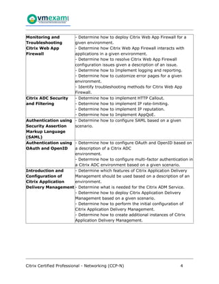 Citrix Certified Professional - Networking (CCP-N) 4
Monitoring and
Troubleshooting
Citrix Web App
Firewall
- Determine how to deploy Citrix Web App Firewall for a
given environment.
- Determine how Citrix Web App Firewall interacts with
applications in a given environment.
- Determine how to resolve Citrix Web App Firewall
configuration issues given a description of an issue.
- Determine how to Implement logging and reporting.
- Determine how to customize error pages for a given
environment.
- Identify troubleshooting methods for Citrix Web App
Firewall.
Citrix ADC Security
and Filtering
- Determine how to implement HTTP Callout.
- Determine how to implement IP rate-limiting.
- Determine how to implement IP reputation.
- Determine how to Implement AppQoE.
Authentication using
Security Assertion
Markup Language
(SAML)
- Determine how to configure SAML based on a given
scenario.
Authentication using
OAuth and OpenID
- Determine how to configure OAuth and OpenID based on
a description of a Citrix ADC
environment.
- Determine how to configure multi-factor authentication in
a Citrix ADC environment based on a given scenario.
Introduction and
Configuration of
Citrix Application
Delivery Management
- Determine which features of Citrix Application Delivery
Management should be used based on a description of an
environment.
- Determine what is needed for the Citrix ADM Service.
- Determine how to deploy Citrix Application Delivery
Management based on a given scenario.
- Determine how to perform the initial configuration of
Citrix Application Delivery Management.
- Determine how to create additional instances of Citrix
Application Delivery Management.
 
