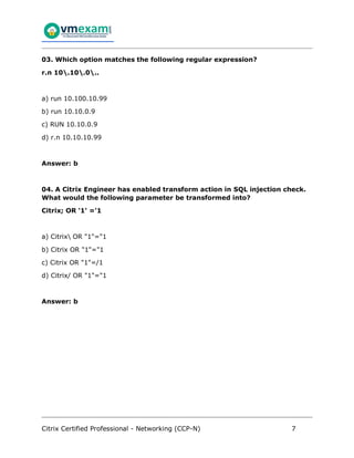 Citrix Certified Professional - Networking (CCP-N) 7
03. Which option matches the following regular expression?
r.n 10.10.0..
a) run 10.100.10.99
b) run 10.10.0.9
c) RUN 10.10.0.9
d) r.n 10.10.10.99
Answer: b
04. A Citrix Engineer has enabled transform action in SQL injection check.
What would the following parameter be transformed into?
Citrix; OR '1' ='1
a) Citrix OR "1"="1
b) Citrix OR "1"="1
c) Citrix OR "1"=/1
d) Citrix/ OR "1"="1
Answer: b
 