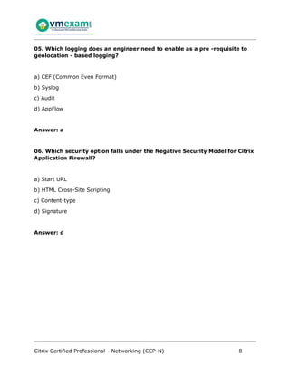 Citrix Certified Professional - Networking (CCP-N) 8
05. Which logging does an engineer need to enable as a pre -requisite to
geolocation - based logging?
a) CEF (Common Even Format)
b) Syslog
c) Audit
d) AppFlow
Answer: a
06. Which security option falls under the Negative Security Model for Citrix
Application Firewall?
a) Start URL
b) HTML Cross-Site Scripting
c) Content-type
d) Signature
Answer: d
 