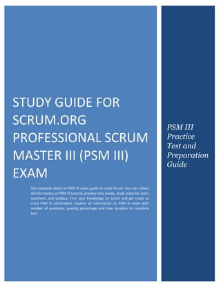 Scrum.org Certified Professional Scrum Master III (PSM III)
0
STUDY GUIDE FOR
SCRUM.ORG
PROFESSIONAL SCRUM
MASTER III (PSM III)
EXAM
Get complete detail on PSM III exam guide to crack Scrum. You can collect
all information on PSM III tutorial, practice test, books, study material, exam
questions, and syllabus. Firm your knowledge on Scrum and get ready to
crack PSM III certification. Explore all information on PSM III exam with
number of questions, passing percentage and time duration to complete
test.
PSM III
Practice
Test and
Preparation
Guide
 