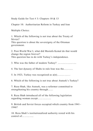 Study Guide for Test # 3: Chapters 10 & 13
Chapter 10: Authoritarian Reform in Turkey and Iran
Multiple Choice:
1. Which of the following is not true about the Treaty of
Sèvres?
This question is about the sovereignty of the Ottoman
government.
2. Post-World War I, what did Mustafa Kemal do that would
change the region forever?
This question has to do with Turkey’s independence.
3. Who was the father of modern Turkey? ………………….
4. The last dynasty of Shahs to rule Iran was the………..
5. In 1923, Turkey was recognized as a(n)…………….
6. Which of the following is not true about Ataturk’s Turkey?
7. Reza Shah, like Ataturk, was a reformer committed to
strengthening his country through……
8. Reza Shah introduced all of the following legislation
regarding woman except…………….
9. British and Soviet forces occupied which country from 1941–
1946?
10. Reza Shah’s institutionalized authority rested with his
control of…………..
 