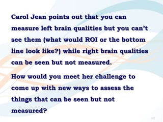 Carol Jean points out that you can
measure left brain qualities but you can‟t
see them (what would ROI or the bottom
line ...