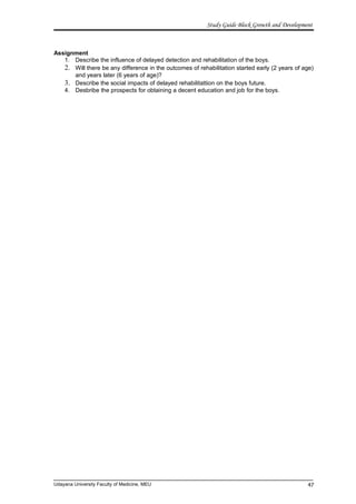 Study Guide Block Growth and Development
Assignment
1. Describe the influence of delayed detection and rehabilitation of the boys.
2. Will there be any difference in the outcomes of rehabilitation started early (2 years of age)
and years later (6 years of age)?
3. Describe the social impacts of delayed rehabilitattion on the boys future.
4. Desbribe the prospects for obtaining a decent education and job for the boys.
Udayana University Faculty of Medicine, MEU 47
 
