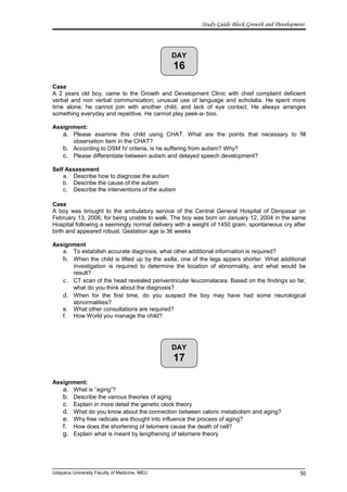 DAY
17
DAY
16
Study Guide Block Growth and Development
Case
A 2 years old boy, came to the Growth and Development Clinic with chief complaint deficient
verbal and non verbal communication; unusual use of language and echolalia. He spent more
time alone; he cannot join with another child, and lack of eye contact. He always arranges
something everyday and repetitive. He cannot play peek-a- boo.
Assignment:
a. Please examine this child using CHAT. What are the points that necessary to fill
observation item in the CHAT?
b. According to DSM IV criteria, is he suffering from autism? Why?
c. Please differentiate between autism and delayed speech development?
Self Assessment
a. Describe how to diagnose the autism
b. Describe the cause of the autism
c. Describe the interventions of the autism
Case
A boy was brought to the ambulatory service of the Central General Hospital of Denpasar on
February 13, 2006, for being unable to walk. The boy was born on January 12, 2004 in the same
Hospital following a seemingly normal delivery with a weight of 1450 gram, spontaneous cry after
birth and appeared robust. Gestation age is 36 weeks
Assignment
a. To estabilish accurate diagnosis, what other additional information is required?
b. When the child is lifted up by the axilla, one of the legs appers shorter. What additional
investigation is required to determine the location of abnormality, and what would be
result?
c. CT scan of the head revealed periventricular leucomalacea. Based on the findings so far,
what do you think about the diagnosis?
d. When for the first time, do you suspect the boy may have had some neurological
abnormalities?
e. What other consultations are required?
f. How World you manage the child?
Assignment:
a. What is “aging”?
b. Describe the various theories of aging
c. Explain in more detail the genetic clock theory
d. What do you know about the connection between caloric metabolism and aging?
e. Why free radicals are thought into influence the process of aging?
f. How does the shortening of telomere cause the death of cell?
g. Explain what is meant by lengthening of telomere theory
Udayana University Faculty of Medicine, MEU 50
 