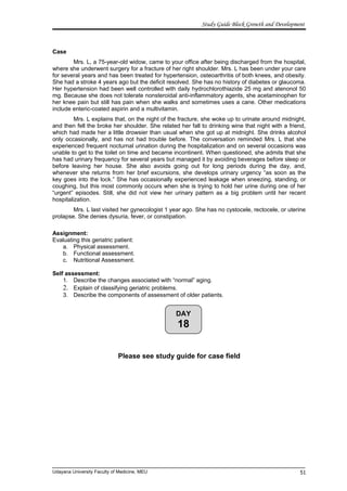 DAY
18
Study Guide Block Growth and Development
Case
Mrs. L, a 75-year-old widow, came to your office after being discharged from the hospital,
where she underwent surgery for a fracture of her right shoulder. Mrs. L has been under your care
for several years and has been treated for hypertension, osteoarthritis of both knees, and obesity.
She had a stroke 4 years ago but the deficit resolved. She has no history of diabetes or glaucoma.
Her hypertension had been well controlled with daily hydrochlorothiazide 25 mg and atenonol 50
mg. Because she does not tolerate nonsteroidal anti-inflammatory agents, she acetaminophen for
her knee pain but still has pain when she walks and sometimes uses a cane. Other medications
include enteric-coated aspirin and a multivitamin.
Mrs. L explains that, on the night of the fracture, she woke up to urinate around midnight,
and then fell the broke her shoulder. She related her fall to drinking wine that night with a friend,
which had made her a little drowsier than usual when she got up at midnight. She drinks alcohol
only occasionally, and has not had trouble before. The conversation reminded Mrs. L that she
experienced frequent nocturnal urination during the hospitalization and on several occasions was
unable to get to the toilet on time and became incontinent. When questioned, she admits that she
has had urinary frequency for several years but managed it by avoiding beverages before sleep or
before leaving her house. She also avoids going out for long periods during the day, and,
whenever she returns from her brief excursions, she develops urinary urgency “as soon as the
key goes into the lock.” She has occasionally experienced leakage when sneezing, standing, or
coughing, but this most commonly occurs when she is trying to hold her urine during one of her
“urgent” episodes. Still, she did not view her urinary pattern as a big problem until her recent
hospitalization.
Mrs. L last visited her gynecologist 1 year ago. She has no cystocele, rectocele, or uterine
prolapse. She denies dysuria, fever, or constipation.
Assignment:
Evaluating this geriatric patient:
a. Physical assessment.
b. Functional assessment.
c. Nutritional Assessment.
Self assessment:
1. Describe the changes associated with “normal” aging.
2. Explain of classifying geriatric problems.
3. Describe the components of assessment of older patients.
Please see study guide for case field
Udayana University Faculty of Medicine, MEU 51
 