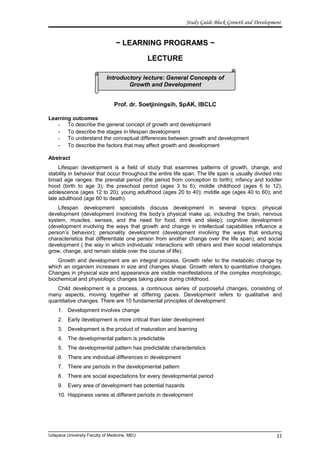 Study Guide Block Growth and Development
~ LEARNING PROGRAMS ~
LECTURE
Prof. dr. Soetjiningsih, SpAK, IBCLC
Learning outcomes
- To describe the general concept of growth and development
- To describe the stages in lifespan development
- To understand the conceptual differences between growth and development
- To describe the factors that may affect growth and development
Abstract
Lifespan development is a field of study that examines patterns of growth, change, and
stability in behavior that occur throughout the entire life span. The life span is usually divided into
broad age ranges: the prenatal period (the period from conception to birth); infancy and toddler
hood (birth to age 3); the preschool period (ages 3 to 6); middle childhood (ages 6 to 12);
adolescence (ages 12 to 20); young adulthood (ages 20 to 40); middle age (ages 40 to 60); and
late adulthood (age 60 to death).
Lifespan development specialists discuss development in several topics: physical
development (development involving the body’s physical make up, including the brain, nervous
system, muscles, senses, and the need for food, drink and sleep); cognitive development
(development involving the ways that growth and change in intellectual capabilities influence a
person’s behavior); personality development (development involving the ways that enduring
characteristics that differentiate one person from another change over the life span); and social
development ( the way in which individuals’ interactions with others and their social relationships
grow, change, and remain stable over the course of life).
Growth and development are an integral process. Growth refer to the metabolic change by
which an organism increases in size and changes shape. Growth refers to quantitative changes.
Changes in physical size and appearance are visible manifestations of the complex morphologic,
biochemical and physiologic changes taking place during childhood.
Child development is a process, a continuous series of purposeful changes, consisting of
many aspects, moving together at differing paces. Development refers to qualitative and
quantitative changes. There are 10 fundamental principles of development:
1. Development involves change
2. Early development is more critical than later development
3. Development is the product of maturation and learning
4. The developmental pattern is predictable
5. The developmental pattern has predictable characteristics
6. There are individual differences in development
7. There are periods in the developmental pattern
8. There are social expectations for every developmental period
9. Every area of development has potential hazards
10. Happiness varies at different periods in development
Udayana University Faculty of Medicine, MEU
Introductory lecture: General Concepts of
Growth and Development
11
 