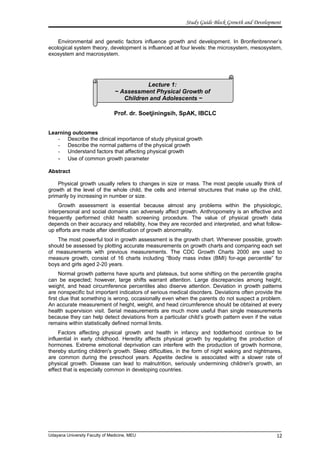 Lecture 1:
~ Assessment Physical Growth of
Children and Adolescents ~
Study Guide Block Growth and Development
Environmental and genetic factors influence growth and development. In Bronfenbrenner’s
ecological system theory, development is influenced at four levels: the microsystem, mesosystem,
exosystem and macrosystem.
Prof. dr. Soetjiningsih, SpAK, IBCLC
Learning outcomes
- Describe the clinical importance of study physical growth
- Describe the normal patterns of the physical growth
- Understand factors that affecting physical growth
- Use of common growth parameter
Abstract
Physical growth usually refers to changes in size or mass. The most people usually think of
growth at the level of the whole child, the cells and internal structures that make up the child,
primarily by increasing in number or size.
Growth assessment is essential because almost any problems within the physiologic,
interpersonal and social domains can adversely affect growth. Anthropometry is an effective and
frequently performed child health screening procedure. The value of physical growth data
depends on their accuracy and reliability, how they are recorded and interpreted, and what follow-
up efforts are made after identification of growth abnormality.
The most powerful tool in growth assessment is the growth chart. Whenever possible, growth
should be assessed by plotting accurate measurements on growth charts and comparing each set
of measurements with previous measurements. The CDC Growth Charts 2000 are used to
measure growth, consist of 16 charts including “Body mass index (BMI) for-age percentile” for
boys and girls aged 2-20 years.
Normal growth patterns have spurts and plateaus, but some shifting on the percentile graphs
can be expected; however, large shifts warrant attention. Large discrepancies among height,
weight, and head circumference percentiles also diserve attention. Deviation in growth patterns
are nonspecific but important indicators of serious medical disorders. Deviations often provide the
first clue that something is wrong, occasionally even when the parents do not suspect a problem.
An accurate measurement of height, weight, and head circumference should be obtained at every
health supervision visit. Serial measurements are much more useful than single measurements
because they can help detect deviations from a particular child’s growth pattern even if the value
remains within statistically defined normal limits.
Factors affecting physical growth and health in infancy and toddlerhood continue to be
influential in early childhood. Heredity affects physical growth by regulating the production of
hormones. Extreme emotional deprivation can interfere with the production of growth hormone,
thereby stunting children's growth. Sleep difficulties, in the form of night waking and nightmares,
are common during the preschool years. Appetite decline is associated with a slower rate of
physical growth. Disease can lead to malnutrition, seriously undermining children's growth, an
effect that is especially common in developing countries.
Udayana University Faculty of Medicine, MEU 12
 