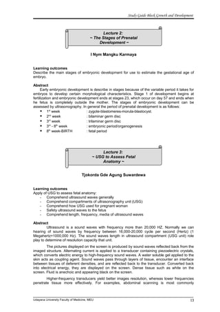Lecture 2:
~ The Stages of Prenatal
Development ~
Lecture 3:
~ USG to Assess Fetal
Anatomy ~
Study Guide Block Growth and Development
I Nym Mangku Karmaya
Learning outcomes
Describe the main stages of embryonic development for use to estimate the gestational age of
embryo.
Abstract
Early embryonic development is describe in stages because of the variable period it takes for
embryos to develop certain morphological characteristics. Stage 1 of development begins at
fertilization and embryonic development ends at stages 23, which occur on day 57 and ends when
he fetus is completely outside the mother. The stages of embryonic development can be
assessed by ultrasonography. In general the period of prenatal development is as follows:
 1st
week : zygote-blastomeres-morula-blastocyst.
 2nd
week : bilaminar germ disc
 3rd
week : trilaminar germ disc
 3rd
- 8th
week : embryonic period/organogenesis
 8th
week-BIRTH : fetal period
Tjokorda Gde Agung Suwardewa
Learning outcomes
Apply of USG to assess fetal anatomy:
- Comprehend ultrasound waves generally
- Comprehend compartments of ultrasonography unit (USG)
- Comprehend how USG used for pregnant woman
- Safety ultrasound waves to the fetus
- Comprehend length, frequency, media of ultrasound waves
Abstract
Ultrasound is a sound waves with frequency more than 20,000 HZ. Normally we can
hearing of sound waves by frequency between 16,000-20,000 cycle per second (Hertz) (1
Megahertz=1000,000 Hz). The sound waves length in ultrasound compartment (USG unit) role
play to determine of resolution capacity that unit.
The pictures displayed on the screen is produced by sound waves reflected back from the
imaged structure. Alternating current is applied to a transducer containing piezoelectric crystals,
which converts electric energy to high-frequency sound waves. A water soluble gel applied to the
skin acts as coupling agent. Sound waves pass through layers of tissue, encounter an interface
between tissues of deferent densities, and are reflected back to the transducer. Converted back
into electrical energy, they are displayed on the screen. Dense tissue such as white on the
screen. Fluid is anechoic and appearing black on the screen.
Higher-frequency transducers yield better images resolution, whereas lower frequencies
penetrate tissue more effectively. For examples, abdominal scanning is most commonly
Udayana University Faculty of Medicine, MEU 13
 