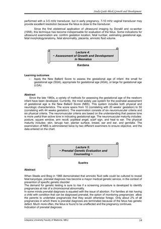 Study Guide Block Growth and Development
performed with a 3-5 mHz transducer, but in early pregnancy, 7-10 mHz vaginal transducer may
provide excellent resolution because the fetus is close to the transducer.
Since the first obstetrical application of ultrasound imaging by Donald and co-worker
(1958), this technique has become indispensable for evaluation of the fetus. Some indications for
ultrasound examination are: confirm gestation location, fetal number, estimating gestational age,
fetal morphology/anatomy, fetal abnormality, placenta, amniotic fluid volume.
Kardana
Learning outcomes
- Apply the New Ballard Score to assess the gestational age of infant: the small for
gestational age (SGA), appropriate for gestational age (AGA), or large for gestational age
(LGA).
Abstract
Since the late 1960s, a variety of methods for assessing the gestational age of the newborn
infant have been developed. Currently, the most widely use system for the postnatal assessment
of gestational age is the New Ballard Score (NBS). This system includes both physical and
neurologic characteristics. The score spans from 10 (correlating with 20 weeks’ gestation) to 50
(correlating with 44 weeks gestation). The examination consists of six neuromuscular criteria and
six physical criteria. The neuromuscular criteria are based on the understanding that passive tone
is more useful than active tone in indicating gestational age. The neuromuscular maturity includes:
posture, square window, arm recoll, popliteal angel, scarf sign, and heal to ear. The physical
maturity includes: skin, lanugo hair, plantar surface, breast, ear and ear, and genitalia. The
examination of NBS is administered twice by two different examiners to ensure objective, and the
data entered on the chart.
Suwitra
Abstract
When Steele and Breg in 1966 demonstrated that amniotic fluid cells could be cultured to reveal
fetal karyotype, prenatal diagnosis has become a mayor medical genetic service, in the context of
prevention of specific genetic disorder
The demand for genetic testing is sure to rise if a screening procedure is developed to identify
pregnancies at risk of a chromosomal abnormality.
In some minds prenatal diagnosis is equated with the issue of abortion. For families at risk having
a child with condition that can be diagnosed prenatal, the option of monitoring pregnancies allow
the parents to undertake pregnancies that they would otherwise forego. Only about 2% of all
pregnancies in which there is prenatal diagnosis are terminated because of the fetus has genetic
defect. Much more often, the fetus is found to be unaffected and the pregnancy continues.
Indication of prenatal diagnosis:
Udayana University Faculty of Medicine, MEU
Lecture 4:
~ Assessment of Growth and Development
in Neonatus
14
Lecture 5:
~ Prenatal Genetic Evaluation and
Counseling ~
 