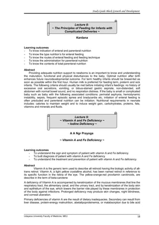Lecture 8:
~ The Principles of Feeding for Infants with
Complicated Deliveries ~
Lecture 9:
~ Vitamin A and Fe Deficiency ~
~ Iodine Deficiency ~
Study Guide Block Growth and Development
Kardana
Learning outcomes
- To know indication of enteral and parenteral nutrition
- To know the type nutrition’s for enteral feeding
- To know the routes of enteral feeding and feeding technique
- To know the administration for parenteral nutrition
- To know the contents of total parenteral nutrition
Abstract
Providing adequate nutrition support to newborns is an important to know and understanding
the maturation, functional and physical disturbances to the baby. Optimal nutrition after birth
enhances future neurodevelopmental outcome. For term healthy infants should be breast-fed as
soon as possible within the first hour. Human milk is preferred for feeding term, preterm and sick
infants. The following criteria should usually be met before initiating infant’s feedings: no history of
excessive oral secretions, vomiting, or bilous-stained gastric aspirate, non-distended, soft
abdomen with normal bowel sound, and no respiration distress. If the baby is small or complicated
baby such as baby with the following associated conditions: perinatal asphyxia, hemodynamic
instability, sepsis, frequent episodic apnea and bradycardia etc, initiation of enteral feeding is
often precluded and parenteral nutrition can be initiation. Nutritional requirements in neonate
includes: calories to maintain weight and to induce weight gain, carbohydrates, proteins, fats,
vitamins and minerals and fluids.
A A Ngr Prayoga
~ Vitamin A and Fe Deficiency ~
Learning outcomes
- To understand the sign and symptom of patient with vitamin A and Fe deficiency
- To built diagnosis of patient with vitamin A and Fe deficiency
- To understand the treatment and prevention of patient with vitamin A and Fe deficiency
Abstract
Vitamin A is the generic term used to describe all retinoid having the biologic activity of all-
trans retinol. Vitamin A, a light yellow crystalline alcohol, has been named retinol in reference to
its specific function in the retina of the eye. The yellow-orange-red provitamin carotinoids, are
describe in the term of beta-carotene
A deficiency of Vitamin A is accompanied by keratinization of the mucous membranes that line the
respiratory tract, the alimentary canal, and the urinary tract, and by keratinization of the body skin
and epithelium of the eye, which lowers the barrier role played by these membranes in protection
of the body against infections. Prolonged deficiency may produce skin changes, night blindness,
and corneal ulceration.
Primary deficiencies of vitamin A are the result of dietary inadequacies. Secondary can result from
liver disease, protein-energy malnutrition, abetalipoproteinemia, or malabsorption due to bile acid
Udayana University Faculty of Medicine, MEU 18
 