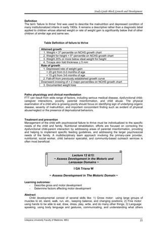 Lecture 12 &13:
~ Assess Development in the Motoric and
Language Domains ~
Study Guide Block Growth and Development
Definition
The term ‘failure to thrive’ first was used to describe the malnutrition and depressed condition of
many institutionalized infants in early 1900s. It remains a descriptive rather than a diagnostic label
applied to children whose attained weight or rate of weight gain is significantly below that of other
children of similar age and same sex.
Table Definition of failure to thrive
Attained growth
1. Weight < 3rd
percentile on NCHS growth chart
2. Weight for height < 5th
percentile on NCHS growth chart
3. Weight 20% or more below ideal weight for height
4. Triceps skin fold thickness < 5 mm
Rate of growth
1. Depressed rate of weight gain
< 20 g/d from 0-3 months of age
< 15 g/d from 3-6 months of age
2. Fall-off from previously established growth curve
Downward crossing of > 2 major percentiles on NCHS growth chart
3. Documented weight loss
Patho physiology and clinical manifestation
FTT can result from wide range of factors, including serious medical disease, dysfunctional child-
caregiver interactions, poverty, parental misinformation, and child abuse. The physical
examination of a child who is growing poorly should focus on identifying sign of underlying organic
disease, severity of malnutrition, and important concomitant finding such as evident of physical
abuse/neglect or the presence of deprivational behaviors.
Treatment and prevention
Management of the child with psychosocial failure to thrive must be individualized to the specific
needs of the child and family. Nutritional rehabilitation, efforts are focused on correcting the
dysfunctional child-parent interaction by addressing areas of parental misinformation, providing
and helping to implement specific feeding guidelines, and addressing the larger psychosocial
needs of the family. A multidisciplinary team approach involving the primary-care provider,
nutritionist, social worker, child behavior specialist, and community-based outreach services is
often most beneficial.
I GA Trisna W
~ Assess Development in The Motoric Domain ~
Learning outcomes:
- Describe gross and motor development
- Determine factors affecting motor development
Abstract
Child developmental consist of several skills like: 1) Gross motor: using large groups of
muscles to sit, stand, walk, run, etc., keeping balance, and changing positions; 2) Fine motor:
using hands to be able to eat, draw, dress, play, write, and do many other things; 3) Language:
speaking, using body language and gestures, communicating, and understanding what others
Udayana University Faculty of Medicine, MEU 21
 
