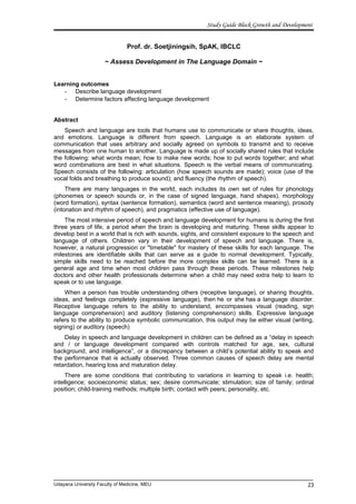 Study Guide Block Growth and Development
Prof. dr. Soetjiningsih, SpAK, IBCLC
~ Assess Development in The Language Domain ~
Learning outcomes
- Describe language development
- Determine factors affecting language development
Abstract
Speech and language are tools that humans use to communicate or share thoughts, ideas,
and emotions. Language is different from speech. Language is an elaborate system of
communication that uses arbitrary and socially agreed on symbols to transmit and to receive
messages from one human to another. Language is made up of socially shared rules that include
the following: what words mean; how to make new words; how to put words together; and what
word combinations are best in what situations. Speech is the verbal means of communicating.
Speech consists of the following: articulation (how speech sounds are made); voice (use of the
vocal folds and breathing to produce sound); and fluency (the rhythm of speech).
There are many languages in the world, each includes its own set of rules for phonology
(phonemes or speech sounds or, in the case of signed language, hand shapes), morphology
(word formation), syntax (sentence formation), semantics (word and sentence meaning), prosody
(intonation and rhythm of speech), and pragmatics (effective use of language).
The most intensive period of speech and language development for humans is during the first
three years of life, a period when the brain is developing and maturing. These skills appear to
develop best in a world that is rich with sounds, sights, and consistent exposure to the speech and
language of others. Children vary in their development of speech and language. There is,
however, a natural progression or "timetable" for mastery of these skills for each language. The
milestones are identifiable skills that can serve as a guide to normal development. Typically,
simple skills need to be reached before the more complex skills can be learned. There is a
general age and time when most children pass through these periods. These milestones help
doctors and other health professionals determine when a child may need extra help to learn to
speak or to use language.
When a person has trouble understanding others (receptive language), or sharing thoughts,
ideas, and feelings completely (expressive language), then he or she has a language disorder.
Receptive language refers to the ability to understand, encompasses visual (reading, sign
language comprehension) and auditory (listening comprehension) skills. Expressive language
refers to the ability to produce symbolic communication, this output may be either visual (writing,
signing) or auditory (speech)
Delay in speech and language development in children can be defined as a “delay in speech
and / or language development compared with controls matched for age, sex, cultural
background, and intelligence”, or a discrepancy between a child’s potential ability to speak and
the performance that is actually observed. Three common causes of speech delay are mental
retardation, hearing loss and maturation delay.
There are some conditions that contributing to variations in learning to speak i.e. health;
intelligence; socioeconomic status; sex; desire communicate; stimulation; size of family; ordinal
position; child-training methods; multiple birth; contact with peers; personality, etc.
Udayana University Faculty of Medicine, MEU 23
 