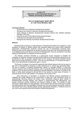 Lecture 16:
~ Detection of Developmental Deviation in
Children (Screening & Stimulation) ~
Study Guide Block Growth and Development
Prof. dr. Soetjiningsih, SpAK, IBCLC
dr. I GA Trisna Windiani, SpA
Learning outcomes
- Describe the aims of detection developmental deviation
- Recognize the methods of detection developmental deviation
- Apply methods of detection developmental deviation (Denver test, Pediatric Symptom
Checklist / PSC test)
- Describe the aims of stimulation developmental deviation
- Understand the principles of early stimulation
- Recognize the methods of stimulation developmental deviation
Abstract
Developmental screening is a brief evaluation of developmental skills that is applied to a total
population of children to identify children with suspected delays who require further diagnostic
assessment. Developmental screening involves the use of standardized screening tests.
Screening tests can be categorized as general screening tests that cover all behavioral domains
or as targeted screens that focus on one area of developmental. They can administer in the office
setting by professionals or completed at home by parents.
The Pediatric Symptom Checklist is a psychosocial screen designed to facilitate the
recognition of cognitive, emotional, and behavioral problems so that appropriate interventions can
be initiated as early as possible. Included here are two versions, the parent-completed version
(PSC) and the youth self-report (Y-PSC). PSC can be administered to 4-18 years old while Y-
PSC can be administered to adolescents ages 11 and up.
The Denver II is design to be used with apparently well children between birth and six years of
age and is administered by assessing a child’s performance on various age appropriate tasks.
The test is valuable in screening asymptomatic children for possible problem, in continuing
intuitive suspicious with an objective measure, and in monitoring children at risk for developmental
problems, such as those who have experienced perinatal difficulties. The Denver II consist of 125
tasks, or items which arranged on the test form in four sectors to screen areas of function: 1)
personal social; 2) Fine motor adaptive; 3) Language; and 4) gross motor
Early intervention or stimulation is necessary and effective because development is
malleable and readily affected by the environment. In large part, early intervention works by
systematically removing external risk factors. Early intervention programs place children in
developmentally enriching settings; train parents in responsiveness and effectiveness, and
provide continuous positive redirection and focused building of skills. The benefits of early
intervention clearly depend on early detection, which requires that clinicians know how to identify
accurately patients who have disabilities. Because time and reimbursement are limited, clinicians
also should know how to identify patients quickly. Appropriate stimulation in childhood ranks as
one of the most important factors that influence childhood development.
Udayana University Faculty of Medicine, MEU 25
 