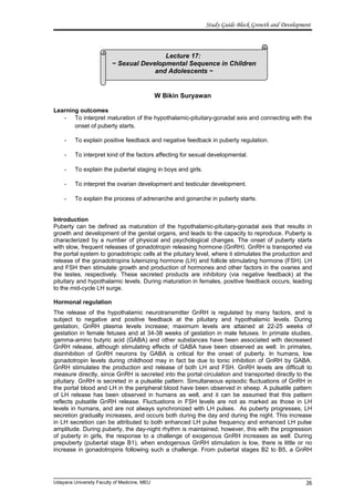 Lecture 17:
~ Sexual Developmental Sequence in Children
and Adolescents ~
Study Guide Block Growth and Development
W Bikin Suryawan
Learning outcomes
- To interpret maturation of the hypothalamic-pituitary-gonadal axis and connecting with the
onset of puberty starts.
- To explain positive feedback and negative feedback in puberty regulation.
- To interpret kind of the factors affecting for sexual developmental.
- To explain the pubertal staging in boys and girls.
- To interpret the ovarian development and testicular development.
- To explain the process of adrenarche and gonarche in puberty starts.
Introduction
Puberty can be defined as maturation of the hypothalamic-pituitary-gonadal axis that results in
growth and development of the genital organs, and leads to the capacity to reproduce. Puberty is
characterized by a number of physical and psychological changes. The onset of puberty starts
with slow, frequent releases of gonadotropin releasing hormone (GnRH). GnRH is transported via
the portal system to gonadotropic cells at the pituitary level, where it stimulates the production and
release of the gonadotropins luteinizing hormone (LH) and follicle stimulating hormone (FSH). LH
and FSH then stimulate growth and production of hormones and other factors in the ovaries and
the testes, respectively. These secreted products are inhibitory (via negative feedback) at the
pituitary and hypothalamic levels. During maturation in females, positive feedback occurs, leading
to the mid-cycle LH surge.
Hormonal regulation
The release of the hypothalamic neurotransmitter GnRH is regulated by many factors, and is
subject to negative and positive feedback at the pituitary and hypothalamic levels. During
gestation, GnRH plasma levels increase; maximum levels are attained at 22-25 weeks of
gestation in female fetuses and at 34-38 weeks of gestation in male fetuses. In primate studies,
gamma-amino butyric acid (GABA) and other substances have been associated with decreased
GnRH release, although stimulating effects of GABA have been observed as well. In primates,
disinhibition of GnRH neurons by GABA is critical for the onset of puberty. In humans, low
gonadotropin levels during childhood may in fact be due to tonic inhibition of GnRH by GABA.
GnRH stimulates the production and release of both LH and FSH. GnRH levels are difficult to
measure directly, since GnRH is secreted into the portal circulation and transported directly to the
pituitary. GnRH is secreted in a pulsatile pattern. Simultaneous episodic fluctuations of GnRH in
the portal blood and LH in the peripheral blood have been observed in sheep. A pulsatile pattern
of LH release has been observed in humans as well, and it can be assumed that this pattern
reflects pulsatile GnRH release. Fluctuations in FSH levels are not as marked as those in LH
levels in humans, and are not always synchronized with LH pulses. As puberty progresses, LH
secretion gradually increases, and occurs both during the day and during the night. This increase
in LH secretion can be attributed to both enhanced LH pulse frequency and enhanced LH pulse
amplitude. During puberty, the day-night rhythm is maintained; however, this with the progression
of puberty in girls, the response to a challenge of exogenous GnRH increases as well. During
prepuberty (pubertal stage B1), when endogenous GnRH stimulation is low, there is little or no
increase in gonadotropins following such a challenge. From pubertal stages B2 to B5, a GnRH
Udayana University Faculty of Medicine, MEU 26
 