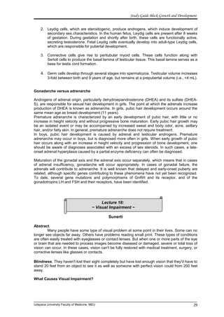 Lecture 18:
~ Visual Impairment ~
Study Guide Block Growth and Development
2. Leydig cells, which are steroidogenic, produce androgens, which induce development of
secondary sex characteristics. In the human fetus, Leydig cells are present after 8 weeks
of gestation. During gestation and shortly after birth, these cells are functionally active,
secreting testosterone. Fetal Leydig cells eventually develop into adult-type Leydig cells,
which are responsible for pubertal development.
3. Connective cells give rise to peritubular myoid cells. These cells function along with
Sertoli cells to produce the basal lamina of testicular tissue. This basal lamina serves as a
base for testis cord formation.
4. Germ cells develop through several stages into spermatozoa. Testicular volume increases
3-fold between birth and 9 years of age, but remains at a prepubertal volume (i.e., <4 mL).
Gonadarche versus adrenarche
Androgens of adrenal origin, particularly dehydroepiandrosterone (DHEA) and its sulfate (DHEA-
S), are responsible for sexual hair development in girls. The point at which the adrenals increase
production of DHEA is known as adrenarche. In girls, pubic hair development occurs around the
same mean age as breast development (11 years).
Premature adrenarche is characterized by an early development of pubic hair, with little or no
increase in height velocity and without progressive bone maturation. Early pubic hair growth may
be an isolated event or may be accompanied by increased sweat and body odor, acne, axillary
hair, and/or fatty skin. In general, premature adrenarche does not require treatment.
In boys, pubic hair development is caused by adrenal and testicular androgens. Premature
adrenarche may occur in boys, but is diagnosed more often in girls. When early growth of pubic
hair occurs along with an increase in height velocity and progression of bone development, one
should be aware of diagnoses associated with an excess of sex steroids. In such cases, a late-
onset adrenal hyperplasia caused by a partial enzyme deficiency can often be diagnosed.
Maturation of the gonadal axis and the adrenal axis occur separately, which means that in cases
of adrenal insufficiency, gonadarche will occur appropriately. In cases of gonadal failure, the
adrenals will contribute to adrenarche. It is well known that delayed and early-onset puberty are
related, although specific genes contributing to these phenomena have not yet been recognized.
To date, several gene mutations and polymorphisms of GnRH and its receptor, and of the
gonadotropins LH and FSH and their receptors, have been identified.
Sunerti
Abstract
Many people have some type of visual problem at some point in their lives. Some can no
longer see objects far away. Others have problems reading small print. These types of conditions
are often easily treated with eyeglasses or contact lenses. But when one or more parts of the eye
or brain that are needed to process images become diseased or damaged, severe or total loss of
vision can occur. In these cases, vision can't be fully restored with medical treatment, surgery, or
corrective lenses like glasses or contacts.
Blindness. They haven't lost their sight completely but have lost enough vision that they'd have to
stand 20 feet from an object to see it as well as someone with perfect vision could from 200 feet
away.
What Causes Visual Impairment?
Udayana University Faculty of Medicine, MEU 29
 