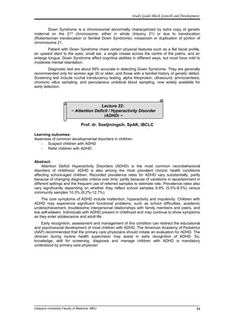Lecture 22:
~ Attention Deficit / Hyperactivity Disorder
(ADHD) ~
Study Guide Block Growth and Development
Down Syndrome is a chromosomal abnormalty characyerized by extra copy of genetic
maternal on the 21st
chromosome, either in whole (trisomy 21) or due to translocation
(Robertsonian translocation or familial Down Syndrome), mosaicism or duplication of portion of
chromosome 21.
Patient with Down Syndrome chare certain physical features such as a flat facial profile,
an upward slant to the eyes, small ear, a single crease across the centre of the palms, and an
enlarge tongue. Down Syndrome affect cognitive abilities in different ways, but most have mild to
moderete mental retardation.
Diagnostic test are about 99% accurate in detecting Down Syndrome. They are generally
recommended only for women age 35 or older, and those with a familial history of genetic defect.
Screening test include nuchal translucency testing, alpha fetoprotein, ultrasound, amniocentesis,
chorionic villus sampling, and percutaneus umbilical blood sampling, now widely available for
early detection.
Prof. dr. Soetjiningsih, SpAK, IBCLC
Learning outcomes:
Awarness of common developmental disorders in children:
- Suspect children with ADHD
- Refer children with ADHD
Abstract:
Attention Deficit Hyperactivity Disorders (ADHD) is the most common neurobehavioral
disorders of childhood. ADHD is also among the most prevalent chronic health conditions
affecting school-aged children. Recorded prevalence rates for ADHD vary substantially, partly
because of changing diagnostic criteria over time, partly because of variations in ascertainment in
different settings and the frequent use of referred samples to estimate rate. Prevalence rates also
vary significantly depending on whether they reflect school samples 6.9% (5.5%-8.5%) versus
community samples 10.3% (8.2%-12.7%).
The core symptoms of ADHD include inattention, hyperactivity and impulsivity. Children with
ADHD may experience significant functional problems, such as school difficulties, academic
underachievement, troublesome interpersonal relationships with family members and peers, and
low self-esteem. Individuals with ADHD present in childhood and may continue to show symptoms
as they enter adolescence and adult life.
Early recognition, assessment and management of this condition can redirect the educational
and psychosocial development of most children with ADHD. The American Academy of Pediatrics
(AAP) recommended that the primary care physicians should initiate an evaluation for ADHD. The
clinician during routine health supervision may assist in early recognition of ADHD. So,
knowledge, skill for screening, diagnosis and manage children with ADHD is mandatory
understood by primary care physician
Udayana University Faculty of Medicine, MEU 34
 