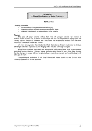 Lecture 26:
~ Clinical Implication of Aging Process ~
Study Guide Block Growth and Development
Nym Astika
Learning outcomes
- To describe the changes associated with aging
- To know common problem of Geriatrics (a series of I’s)
- To knows components of assessment of older patients
Abstract
The care of older patients differs from that of younger patients for number of
reasons. Some of these can be traced to the change that occur in the process of aging, some are
caused by the plethora of diseases and disruptions that accompany seniority, and still other
result from the way old people are treated
We have already noted the critical and difficult distinction a clinician must make to attribute
a finding to either the expected course of aging or the result of pathology changes.
Many of the changes associated with aging result from gradual loss, most organ systems
seem loss function at about 1 percent a year beginning around age 30 year. Other data suggest
that the changes in people followed longitudinally are much less dramatic and certainly begin well
after age 70 years
Comprehensive evaluation of an older individual’s health status is one of the most
challenging aspects of clinical geriatrics.
Udayana University Faculty of Medicine, MEU 37
 