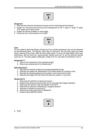 DAY
2
DAY
3
DAY
4
Study Guide Block Growth and Development
Assigment:
1. Describe the embryonic development phases and its morphological characteristic.
2. Explain the main phenomena during human development on the 1st
week, 2nd
week, 3rd
week,
3rd
-8th
week and 8h
week to birth.
3. Explain the clinical correlation in each phase.
4. Predict the time of birth based on the LNMP.
Case
You are called to attend the delivery of baby boy G at uncertain gestational, who is to be delivered
by spontaneously labor. The delivery, there was no meconium, and the baby need only towel
drying, clearing of the airway. After the baby stable (about 10 hours) the New Ballard Score was
examination, with the score are: neuromuscular maturity score are 19, and the physical maturity
score are: 21. The baby weight is 3500 gram, length is 51 cm, and head circumference is 35 cm.
Assignment 1:
1. What is your assessment of his gestational age?
2. What is your assessment of his classification?
Self assessment:
1. Describe the methods of determining postnatal gestational age
2. Describe and explain the classification of the infants based on Lubchenco chart.
3. Describe the physical appearance the preterm, term and post term infant.
4. Describe and explain the risk factors the baby born preterm, or post term.
Assignment 2:
1. What does the definition of ultrasound waves?
2. Explains that ultrasound waves length and its associate with images resoluition.
3. What does the function of gel was applied on the skin?
4. What kinds of ultrasonic media/tissue in pregnant woman?
5. Indication of ultrasound scanning is?
6. When did the USG used firstly in Obstetrics?
7. Explains about RADIUS means!
1. ????
Udayana University Faculty of Medicine, MEU 39
 