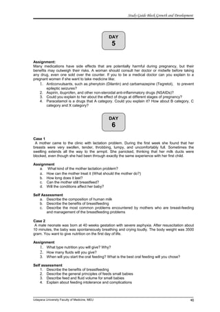 DAY
5
DAY
6
Study Guide Block Growth and Development
Assignment:
Many medications have side effects that are potentially harmful during pregnancy, but their
benefits may outweigh their risks. A woman should consult her doctor or midwife before taking
any drug, even one sold over the counter. If you to be a medical doctor can you explain to a
pregnant women if she want to take medicine like:
1. Anticonvulsants, such as phenytoin (Dilantin) and carbamazepine (Tegretol), to prevent
epileptic seizures?
2. Aspirin, ibuprofen, and other non-steroidal anti-inflammatory drugs (NSAIDs)?
3. Could you explain to her about the effect of drugs at different stages of pregnancy?
4. Paracetamol is a drugs that A category. Could you explain it? How about B category, C
category and X category?
Case 1
A mother came to the clinic with lactation problem. During the first week she found that her
breasts were very swollen, tender, throbbing, lumpy, and uncomfortably full. Sometimes the
swelling extends all the way to the armpit. She panicked, thinking that her milk ducts were
blocked, even though she had been through exactly the same experience with her first child.
Assignment
a. What kind of the mother lactation problem?
a. How can the mother treat it (What should the mother do?)
b. How long does it last?
c. Can the mother still breastfeed?
d. Will the conditions affect her baby?
Self Assessment
a. Describe the composition of human milk
b. Describe the benefits of breastfeeding
c. Describe the most common problems encountered by mothers who are breast-feeding
and management of the breastfeeding problems
Case 2
A male neonate was born at 40 weeks gestation with severe asphyxia. After resuscitation about
10 minutes, the baby was spontaneously breathing and crying loudly. The body weight was 3500
gram. You want to give nutrition on the first day of life.
Assignment
1. What type nutrition you will give? Why?
2. How many fluids will you give?
3. When will you start the oral feeding? What is the best oral feeding will you chose?
Self assessment
1. Describe the benefits of breastfeeding
2. Describe the general principles of feeds small babies
3. Describe feed and fluid volume for small babies
4. Explain about feeding intolerance and complications
Udayana University Faculty of Medicine, MEU 40
 