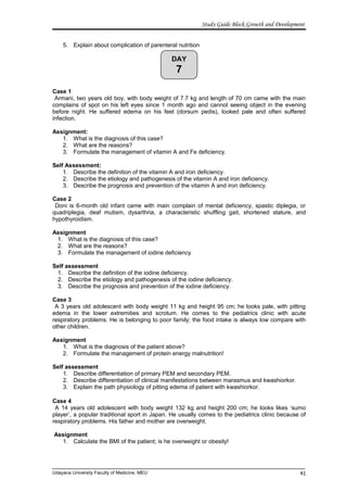 DAY
7
Study Guide Block Growth and Development
5. Explain about complication of parenteral nutrition
Case 1
Armani, two years old boy, with body weight of 7.7 kg and length of 70 cm came with the main
complains of spot on his left eyes since 1 month ago and cannot seeing object in the evening
before night. He suffered edema on his feet (dorsum pedis), looked pale and often suffered
infection.
Assignment:
1. What is the diagnosis of this case?
2. What are the reasons?
3. Formulate the management of vitamin A and Fe deficiency.
Self Assessment:
1. Describe the definition of the vitamin A and iron deficiency.
2. Describe the etiology and pathogenesis of the vitamin A and iron deficiency.
3. Describe the prognosis and prevention of the vitamin A and iron deficiency.
Case 2
Doni is 6-month old infant came with main complain of mental deficiency, spastic diplegia, or
quadriplegia, deaf mutism, dysarthria, a characteristic shuffling gait, shortened stature, and
hypothyroidism.
Assignment
1. What is the diagnosis of this case?
2. What are the reasons?
3. Formulate the management of iodine deficiency
Self assessment
1. Describe the definition of the iodine deficiency.
2. Describe the etiology and pathogenesis of the iodine deficiency.
3. Describe the prognosis and prevention of the iodine deficiency.
Case 3
A 3 years old adolescent with body weight 11 kg and height 95 cm; he looks pale, with pitting
edema in the lower extremities and scrotum. He comes to the pediatrics clinic with acute
respiratory problems. He is belonging to poor family; the food intake is always low compare with
other children.
Assignment
1. What is the diagnosis of the patient above?
2. Formulate the management of protein energy malnutrition!
Self assessment
1. Describe differentiation of primary PEM and secondary PEM.
2. Describe differentiation of clinical manifestations between marasmus and kwashiorkor.
3. Explain the path physiology of pitting edema of patient with kwashiorkor.
Case 4
A 14 years old adolescent with body weight 132 kg and height 200 cm; he looks likes ‘sumo
player’, a popular traditional sport in Japan. He usually comes to the pediatrics clinic because of
respiratory problems. His father and mother are overweight.
Assignment
1. Calculate the BMI of the patient; is he overweight or obesity!
Udayana University Faculty of Medicine, MEU 41
 