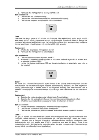 DAY
8
DAY
9
Study Guide Block Growth and Development
2. Formulate the management of obesity in childhood!
Self assessment
1. Describe the risk factors of obesity.
2. Describe the clinical manifestations and complications of obesity.
3. Describe the diseases associate with childhood obesity.
Case
Because the weight gains of a 3 months old infant (the body weight 4050 g and length 50 cm)
was poorly since 3 month, the parents brought him to hospital. Breast milk intake is always low
compared with others healthy infant; and the infant often suffered from respiratory tract problems.
Normal weight gain in healthy infant < 3 months is 750-1000 g/month.
Assignment
1. What is the ‘diagnoses’ of the patient above?
2. Formulate the management of patient above!
Self assessment
1. Describe definition/criteria of patient with FTT.
2. What kind of multidisciplinary approach in Indonesia could be organized as a team work
to solve the problem (FTT)?
3. List the risk factors could cause FTT and focus to the factors of patient who need refer to
the hospital!
Case 1
An infant, boy, 7 months old consulted by his mother to the Growth and Development clinic for
immunization. He was born at Sanglah Hospital, spontaneously, asphyxia, and birth weight was
2300 g, gestational age 37 weeks. There is no congenital anomaly. She had antenatal care at
midwife. On the physical examination always found fist right hand. His mother did not know about
this.
Assignment:
a. Describe the motor developmental milestones in 7 months infant
b. Describe the risk factors that influence the motor development deviation in infant
c. What kind examination that necessary for motor development deviation?
Self Assessment
a. Please differentiate between gross and fine motor development
b. Describe the factors that affect motor development
c. Describe the primitive and postural reflexes; when these reflexes present or absent?
Case 2
TR, girl, 24 months old consulted to the Growth and Development clinic, by her mother with chief
complaint cannot compose 2 word combinations yet. She just only says 1 word like “mama”;
“papa”. She was born at Sanglah Hospital by caesarean section, helped by obstetrician, cried
spontaneously, and birth weight was 2700 g, gestational age was 38 weeks. There is no
congenital anomaly. She has febrile convulsion when she was 10 months old. Five months ago
she got febrile convulsion but never hospitalized.
Udayana University Faculty of Medicine, MEU 42
 