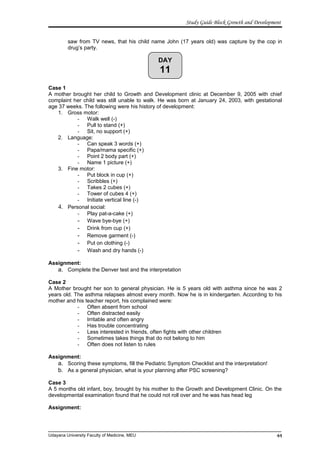 DAY
11
Study Guide Block Growth and Development
saw from TV news, that his child name John (17 years old) was capture by the cop in
drug’s party.
Case 1
A mother brought her child to Growth and Development clinic at December 9, 2005 with chief
complaint her child was still unable to walk. He was born at January 24, 2003, with gestational
age 37 weeks. The following were his history of development:
1. Gross motor:
- Walk well (-)
- Pull to stand (+)
- Sit, no support (+)
2. Language:
- Can speak 3 words (+)
- Papa/mama specific (+)
- Point 2 body part (+)
- Name 1 picture (+)
3. Fine motor:
- Put block in cup (+)
- Scribbles (+)
- Takes 2 cubes (+)
- Tower of cubes 4 (+)
- Initiate vertical line (-)
4. Personal social:
- Play pat-a-cake (+)
- Wave bye-bye (+)
- Drink from cup (+)
- Remove garment (-)
- Put on clothing (-)
- Wash and dry hands (-)
Assignment:
a. Complete the Denver test and the interpretation
Case 2
A Mother brought her son to general physician. He is 5 years old with asthma since he was 2
years old. The asthma relapses almost every month. Now he is in kindergarten. According to his
mother and his teacher report, his complained were:
- Often absent from school
- Often distracted easily
- Irritable and often angry
- Has trouble concentrating
- Less interested in friends, often fights with other children
- Sometimes takes things that do not belong to him
- Often does not listen to rules
Assignment:
a. Scoring these symptoms, fill the Pediatric Symptom Checklist and the interpretation!
b. As a general physician, what is your planning after PSC screening?
Case 3
A 5 months old infant, boy, brought by his mother to the Growth and Development Clinic. On the
developmental examination found that he could not roll over and he was has head leg
Assignment:
Udayana University Faculty of Medicine, MEU 44
 