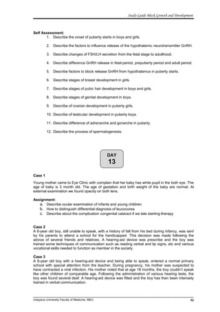 DAY
13
Study Guide Block Growth and Development
Self Assessment:
1. Describe the onset of puberty starts in boys and girls.
2. Describe the factors to influence release of the hypothalamic neurotransmitter GnRH.
3. Describe changes of FSH/LH secretion from the fetal stage to adulthood.
4. Describe difference GnRH release in fetal period, prepuberty period and adult period.
5. Describe factors to block release GnRH from hypothalamus in puberty starts.
6. Describe stages of breast development in girls.
7. Describe stages of pubic hair development in boys and girls.
8. Describe stages of genital development in boys.
9. Describe of ovarian development in puberty girls.
10. Describe of testicular development in puberty boys.
11. Describe difference of adrenarche and gonarche in puberty.
12. Describe the process of spermatogenesis.
Case 1
Young mother came to Eye Clinic with complain that her baby has white pupil in the both eye. The
age of baby is 3 month old. The age of gestation and birth weight of the baby are normal. At
external examination we found opacity on both lens.
Assignment:
a. Describe ocular examination of infants and young children
b. How to distinguish differential diagnosis of leucocorea
c. Describe about the complication congenital cataract if we late starting therapy
Case 2
A 6-year old boy, still unable to speak, with a history of fall from his bed during infancy, was sent
by his parents to attend a school for the handicapped. This decision was made following the
advice of several friends and relatives. A hearing-aid device was prescribe and the boy was
trained some techniques of communication such as reading verbal and lip signs, etc and various
vocational skills needed to function as member in the society.
Case 3
A 6-year old boy with a hearing-aid device and being able to speak, entered a normal primary
school with special attention from the teacher. During pregnancy, his mother was suspected to
have contracted a viral infection. His mother noted that at age 18 months, the boy couldn’t speak
like other children of comparable age. Following the administration of various hearing tests, the
boy was found several deaf. A hearing-aid device was fitted and the boy has then been intensely
trained in verbal communication.
Udayana University Faculty of Medicine, MEU 46
 