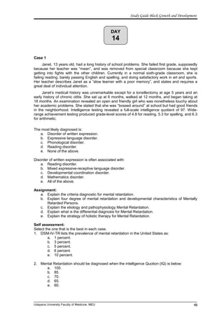 DAY
14
Study Guide Block Growth and Development
Case 1
Janet, 13 years old, had a long history of school problems. She failed first grade, supposedly
because her teacher was “mean”, and was removed from special classroom because she kept
getting into fights with the other children. Currently in a normal sixth-grade classroom, she is
failing reading, barely passing English and spelling, and doing satisfactory work in art and sports.
Her teacher describes Janet as a ”slow learner with a poor memory”, and states and requires a
great deal of individual attention.
Janet’s medical history was unremarkable except for a tonsillectomy at age 5 years and an
early history of chronic otitis. She sat up at 6 months, walked at 12 months, and began taking at
18 months. An examination revealed an open and friendly girl who was nonetheless touchy about
her academic problems. She stated that she was “bossed around” at school but had good friends
in the neighborhood. Intelligence testing revealed a full-scale intelligence quotient of 97. Wide-
range achievement testing produced grade-level scores of 4.8 for reading, 5.3 for spelling, and 6.3
for arithmetic.
The most likely diagnosed is:
a. Disorder of written expression.
b. Expressive language disorder.
c. Phonological disorder.
d. Reading disorder.
e. None of the above.
Disorder of written expression is often associated with:
a. Reading disorder.
b. Mixed expressive-receptive language disorder.
c. Developmental coordination disorder.
d. Mathematics disorder.
e. All of the above.
Assignment:
a. Explain the criteria diagnostic for mental retardation.
b. Explain four degree of mental retardation and developmental characteristics of Mentally
Retarded Persons.
c. Explain the etiology and pathophysiology Mental Retardation.
d. Explain what is the differential diagnosis for Mental Retardation.
e. Explain the strategy of holistic therapy for Mental Retardation.
Self assessment:
Select the one that is the best in each case.
1. DSM-IV-TR lists the prevalence of mental retardation in the United States as:
a. 1 percent.
b. 3 percent.
c. 5 percent.
d. 6 percent.
e. 10 percent.
2. Mental Retardation should be diagnosed when the intelligence Quotion (IQ) is below:
a. 100.
b. 85.
c. 70.
d. 65.
e. 60.
Udayana University Faculty of Medicine, MEU 48
 